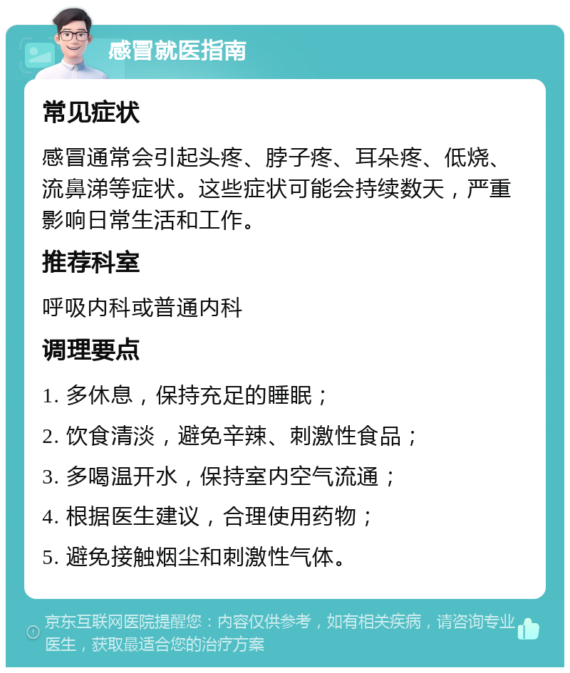 感冒就医指南 常见症状 感冒通常会引起头疼、脖子疼、耳朵疼、低烧、流鼻涕等症状。这些症状可能会持续数天，严重影响日常生活和工作。 推荐科室 呼吸内科或普通内科 调理要点 1. 多休息，保持充足的睡眠； 2. 饮食清淡，避免辛辣、刺激性食品； 3. 多喝温开水，保持室内空气流通； 4. 根据医生建议，合理使用药物； 5. 避免接触烟尘和刺激性气体。