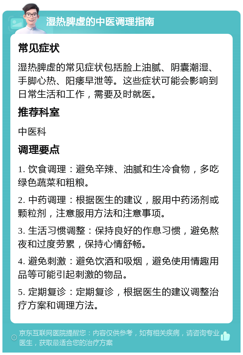 湿热脾虚的中医调理指南 常见症状 湿热脾虚的常见症状包括脸上油腻、阴囊潮湿、手脚心热、阳痿早泄等。这些症状可能会影响到日常生活和工作，需要及时就医。 推荐科室 中医科 调理要点 1. 饮食调理：避免辛辣、油腻和生冷食物，多吃绿色蔬菜和粗粮。 2. 中药调理：根据医生的建议，服用中药汤剂或颗粒剂，注意服用方法和注意事项。 3. 生活习惯调整：保持良好的作息习惯，避免熬夜和过度劳累，保持心情舒畅。 4. 避免刺激：避免饮酒和吸烟，避免使用情趣用品等可能引起刺激的物品。 5. 定期复诊：定期复诊，根据医生的建议调整治疗方案和调理方法。