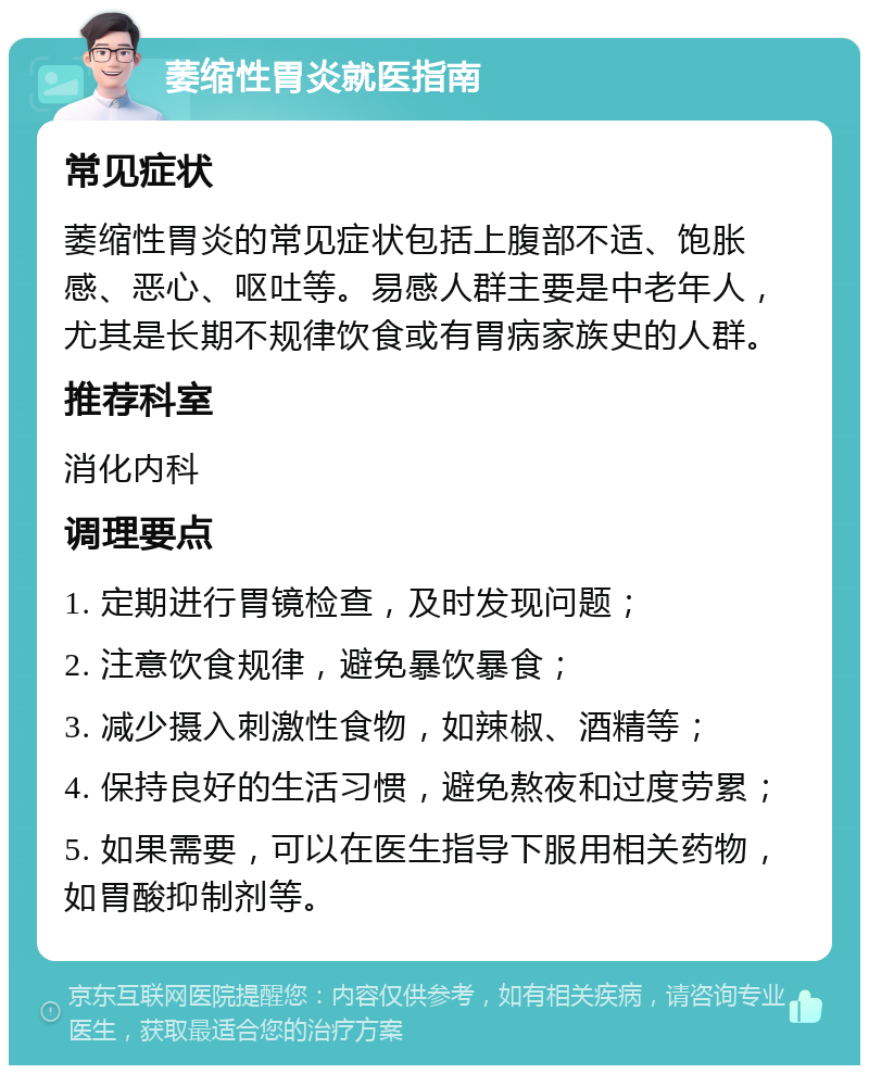 萎缩性胃炎就医指南 常见症状 萎缩性胃炎的常见症状包括上腹部不适、饱胀感、恶心、呕吐等。易感人群主要是中老年人，尤其是长期不规律饮食或有胃病家族史的人群。 推荐科室 消化内科 调理要点 1. 定期进行胃镜检查，及时发现问题； 2. 注意饮食规律，避免暴饮暴食； 3. 减少摄入刺激性食物，如辣椒、酒精等； 4. 保持良好的生活习惯，避免熬夜和过度劳累； 5. 如果需要，可以在医生指导下服用相关药物，如胃酸抑制剂等。