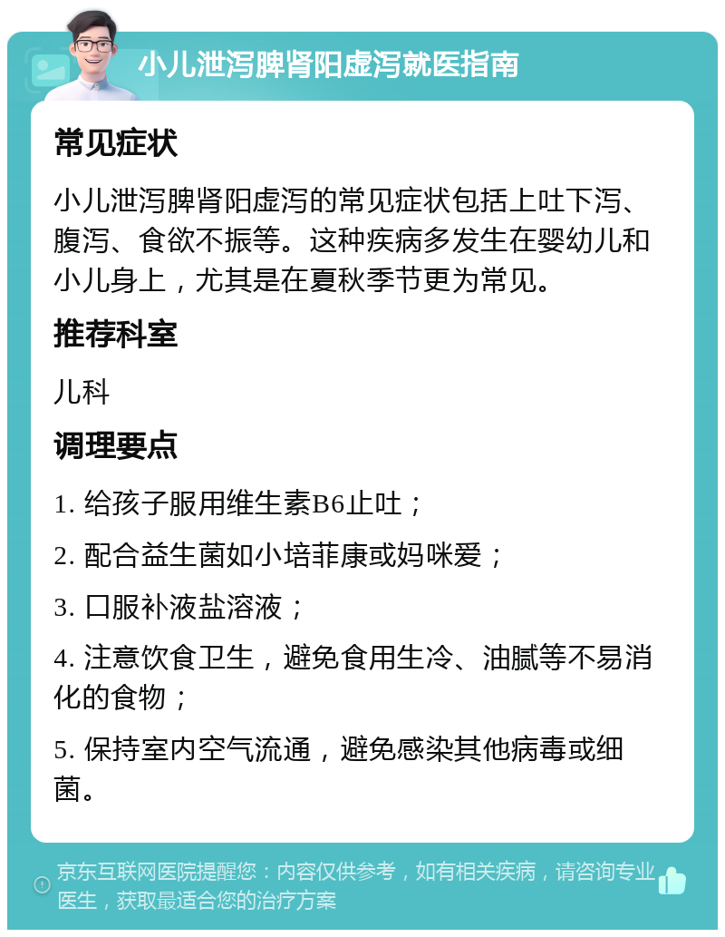 小儿泄泻脾肾阳虚泻就医指南 常见症状 小儿泄泻脾肾阳虚泻的常见症状包括上吐下泻、腹泻、食欲不振等。这种疾病多发生在婴幼儿和小儿身上，尤其是在夏秋季节更为常见。 推荐科室 儿科 调理要点 1. 给孩子服用维生素B6止吐； 2. 配合益生菌如小培菲康或妈咪爱； 3. 口服补液盐溶液； 4. 注意饮食卫生，避免食用生冷、油腻等不易消化的食物； 5. 保持室内空气流通，避免感染其他病毒或细菌。