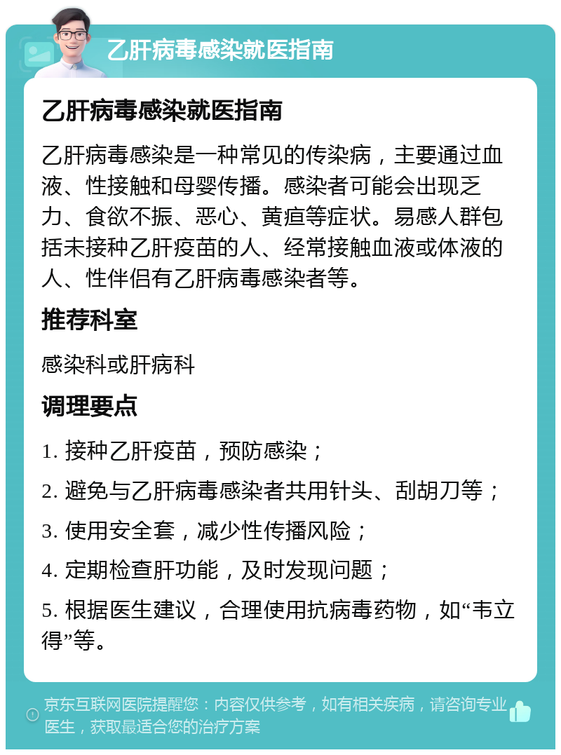 乙肝病毒感染就医指南 乙肝病毒感染就医指南 乙肝病毒感染是一种常见的传染病，主要通过血液、性接触和母婴传播。感染者可能会出现乏力、食欲不振、恶心、黄疸等症状。易感人群包括未接种乙肝疫苗的人、经常接触血液或体液的人、性伴侣有乙肝病毒感染者等。 推荐科室 感染科或肝病科 调理要点 1. 接种乙肝疫苗，预防感染； 2. 避免与乙肝病毒感染者共用针头、刮胡刀等； 3. 使用安全套，减少性传播风险； 4. 定期检查肝功能，及时发现问题； 5. 根据医生建议，合理使用抗病毒药物，如“韦立得”等。