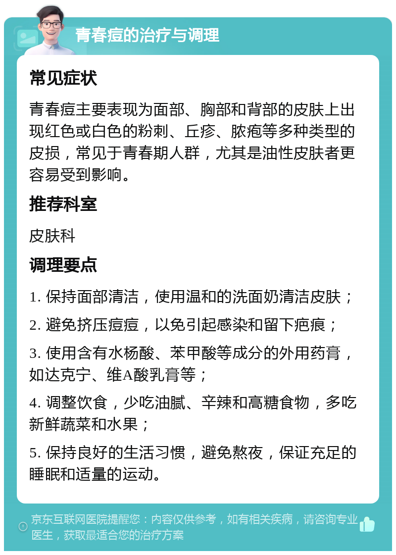 青春痘的治疗与调理 常见症状 青春痘主要表现为面部、胸部和背部的皮肤上出现红色或白色的粉刺、丘疹、脓疱等多种类型的皮损，常见于青春期人群，尤其是油性皮肤者更容易受到影响。 推荐科室 皮肤科 调理要点 1. 保持面部清洁，使用温和的洗面奶清洁皮肤； 2. 避免挤压痘痘，以免引起感染和留下疤痕； 3. 使用含有水杨酸、苯甲酸等成分的外用药膏，如达克宁、维A酸乳膏等； 4. 调整饮食，少吃油腻、辛辣和高糖食物，多吃新鲜蔬菜和水果； 5. 保持良好的生活习惯，避免熬夜，保证充足的睡眠和适量的运动。