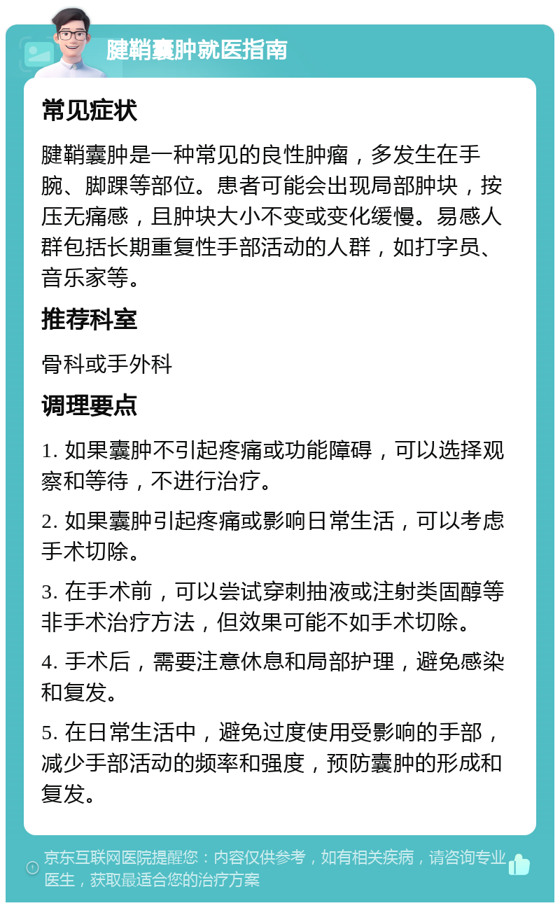 腱鞘囊肿就医指南 常见症状 腱鞘囊肿是一种常见的良性肿瘤，多发生在手腕、脚踝等部位。患者可能会出现局部肿块，按压无痛感，且肿块大小不变或变化缓慢。易感人群包括长期重复性手部活动的人群，如打字员、音乐家等。 推荐科室 骨科或手外科 调理要点 1. 如果囊肿不引起疼痛或功能障碍，可以选择观察和等待，不进行治疗。 2. 如果囊肿引起疼痛或影响日常生活，可以考虑手术切除。 3. 在手术前，可以尝试穿刺抽液或注射类固醇等非手术治疗方法，但效果可能不如手术切除。 4. 手术后，需要注意休息和局部护理，避免感染和复发。 5. 在日常生活中，避免过度使用受影响的手部，减少手部活动的频率和强度，预防囊肿的形成和复发。