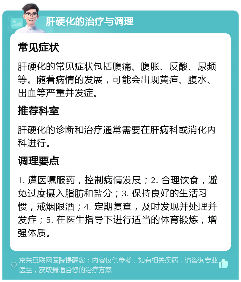 肝硬化的治疗与调理 常见症状 肝硬化的常见症状包括腹痛、腹胀、反酸、尿频等。随着病情的发展，可能会出现黄疸、腹水、出血等严重并发症。 推荐科室 肝硬化的诊断和治疗通常需要在肝病科或消化内科进行。 调理要点 1. 遵医嘱服药，控制病情发展；2. 合理饮食，避免过度摄入脂肪和盐分；3. 保持良好的生活习惯，戒烟限酒；4. 定期复查，及时发现并处理并发症；5. 在医生指导下进行适当的体育锻炼，增强体质。