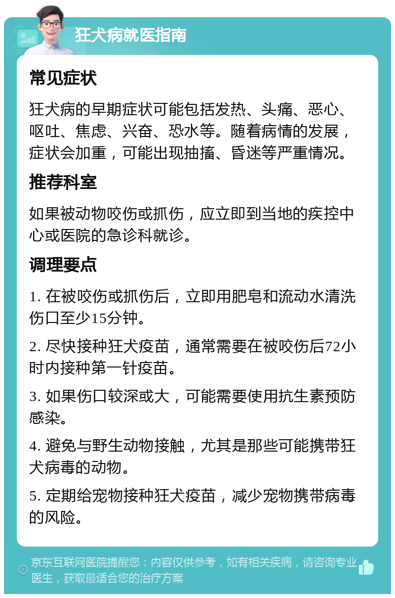 狂犬病就医指南 常见症状 狂犬病的早期症状可能包括发热、头痛、恶心、呕吐、焦虑、兴奋、恐水等。随着病情的发展，症状会加重，可能出现抽搐、昏迷等严重情况。 推荐科室 如果被动物咬伤或抓伤，应立即到当地的疾控中心或医院的急诊科就诊。 调理要点 1. 在被咬伤或抓伤后，立即用肥皂和流动水清洗伤口至少15分钟。 2. 尽快接种狂犬疫苗，通常需要在被咬伤后72小时内接种第一针疫苗。 3. 如果伤口较深或大，可能需要使用抗生素预防感染。 4. 避免与野生动物接触，尤其是那些可能携带狂犬病毒的动物。 5. 定期给宠物接种狂犬疫苗，减少宠物携带病毒的风险。