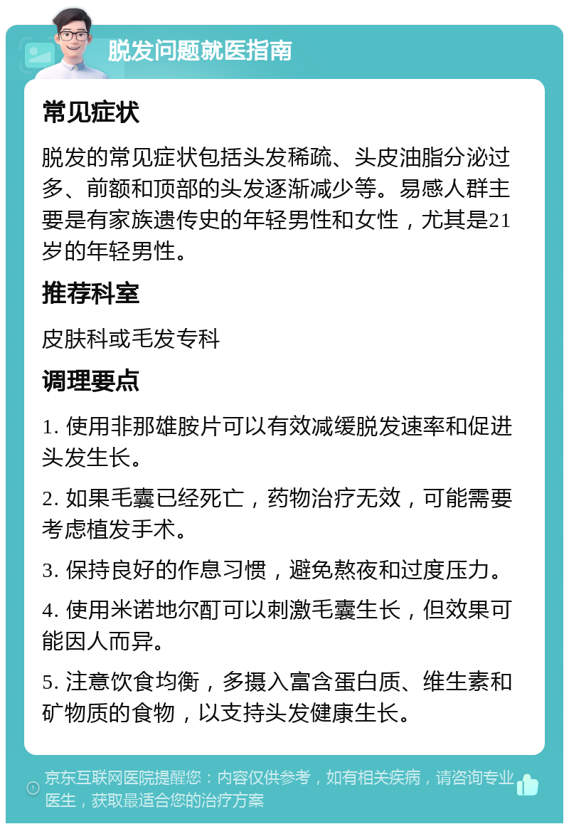 脱发问题就医指南 常见症状 脱发的常见症状包括头发稀疏、头皮油脂分泌过多、前额和顶部的头发逐渐减少等。易感人群主要是有家族遗传史的年轻男性和女性，尤其是21岁的年轻男性。 推荐科室 皮肤科或毛发专科 调理要点 1. 使用非那雄胺片可以有效减缓脱发速率和促进头发生长。 2. 如果毛囊已经死亡，药物治疗无效，可能需要考虑植发手术。 3. 保持良好的作息习惯，避免熬夜和过度压力。 4. 使用米诺地尔酊可以刺激毛囊生长，但效果可能因人而异。 5. 注意饮食均衡，多摄入富含蛋白质、维生素和矿物质的食物，以支持头发健康生长。