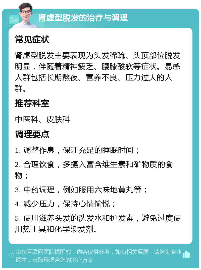 肾虚型脱发的治疗与调理 常见症状 肾虚型脱发主要表现为头发稀疏、头顶部位脱发明显，伴随着精神疲乏、腰膝酸软等症状。易感人群包括长期熬夜、营养不良、压力过大的人群。 推荐科室 中医科、皮肤科 调理要点 1. 调整作息，保证充足的睡眠时间； 2. 合理饮食，多摄入富含维生素和矿物质的食物； 3. 中药调理，例如服用六味地黄丸等； 4. 减少压力，保持心情愉悦； 5. 使用滋养头发的洗发水和护发素，避免过度使用热工具和化学染发剂。