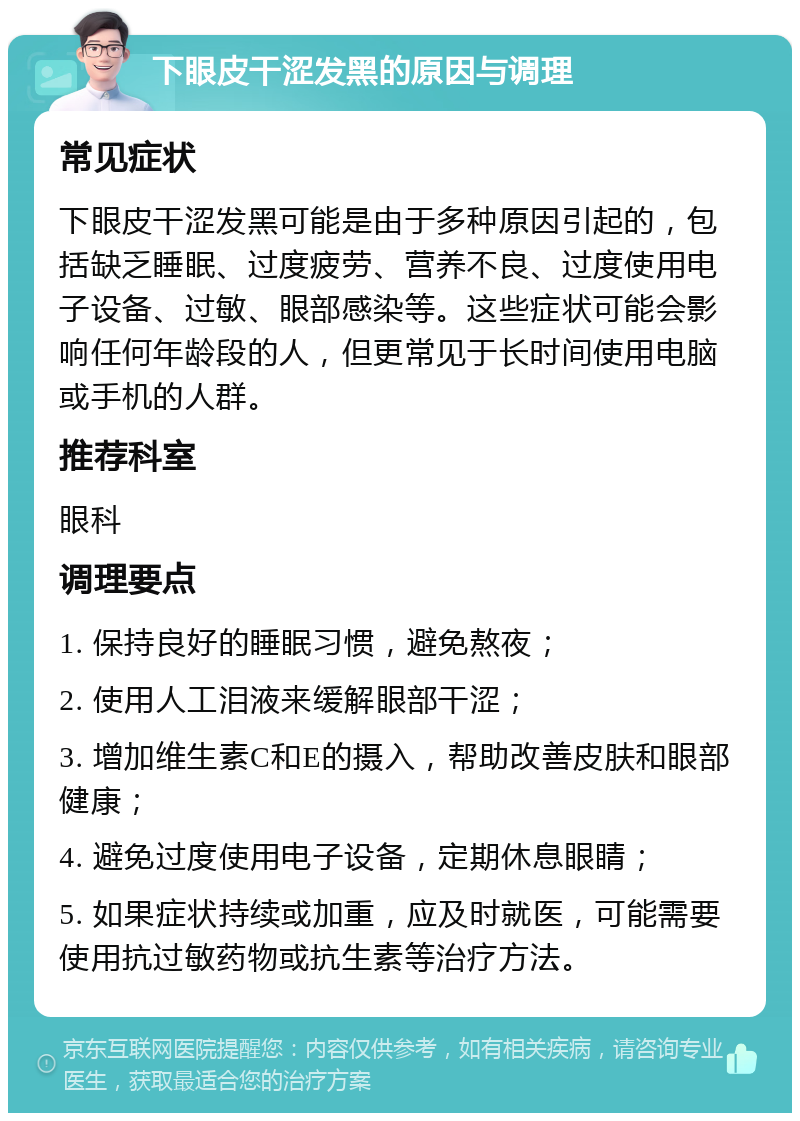 下眼皮干涩发黑的原因与调理 常见症状 下眼皮干涩发黑可能是由于多种原因引起的，包括缺乏睡眠、过度疲劳、营养不良、过度使用电子设备、过敏、眼部感染等。这些症状可能会影响任何年龄段的人，但更常见于长时间使用电脑或手机的人群。 推荐科室 眼科 调理要点 1. 保持良好的睡眠习惯，避免熬夜； 2. 使用人工泪液来缓解眼部干涩； 3. 增加维生素C和E的摄入，帮助改善皮肤和眼部健康； 4. 避免过度使用电子设备，定期休息眼睛； 5. 如果症状持续或加重，应及时就医，可能需要使用抗过敏药物或抗生素等治疗方法。