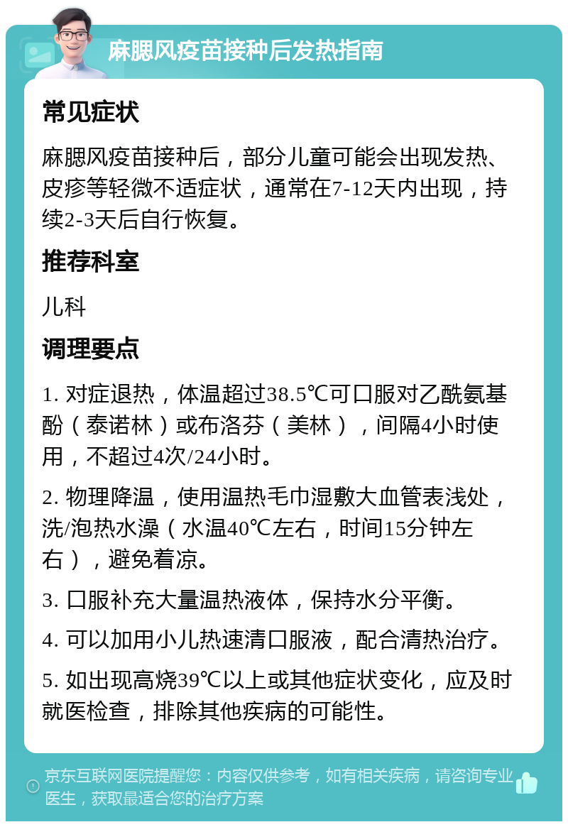 麻腮风疫苗接种后发热指南 常见症状 麻腮风疫苗接种后，部分儿童可能会出现发热、皮疹等轻微不适症状，通常在7-12天内出现，持续2-3天后自行恢复。 推荐科室 儿科 调理要点 1. 对症退热，体温超过38.5℃可口服对乙酰氨基酚（泰诺林）或布洛芬（美林），间隔4小时使用，不超过4次/24小时。 2. 物理降温，使用温热毛巾湿敷大血管表浅处，洗/泡热水澡（水温40℃左右，时间15分钟左右），避免着凉。 3. 口服补充大量温热液体，保持水分平衡。 4. 可以加用小儿热速清口服液，配合清热治疗。 5. 如出现高烧39℃以上或其他症状变化，应及时就医检查，排除其他疾病的可能性。