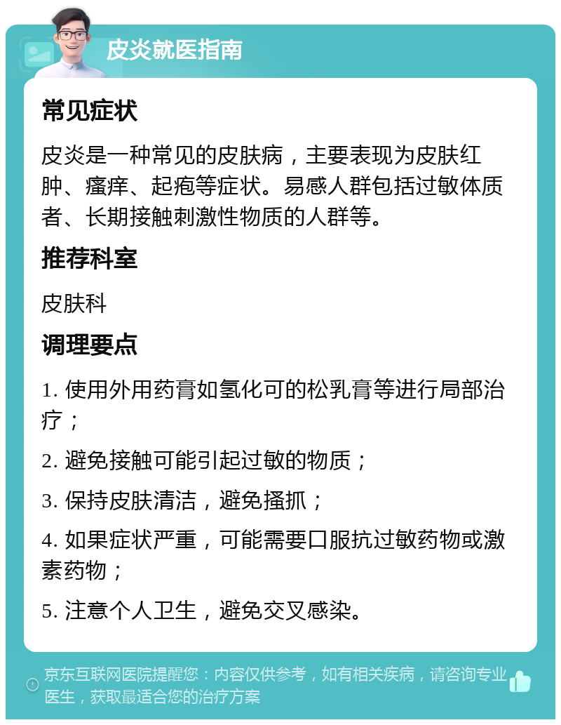 皮炎就医指南 常见症状 皮炎是一种常见的皮肤病，主要表现为皮肤红肿、瘙痒、起疱等症状。易感人群包括过敏体质者、长期接触刺激性物质的人群等。 推荐科室 皮肤科 调理要点 1. 使用外用药膏如氢化可的松乳膏等进行局部治疗； 2. 避免接触可能引起过敏的物质； 3. 保持皮肤清洁，避免搔抓； 4. 如果症状严重，可能需要口服抗过敏药物或激素药物； 5. 注意个人卫生，避免交叉感染。