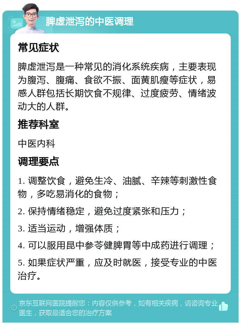 脾虚泄泻的中医调理 常见症状 脾虚泄泻是一种常见的消化系统疾病，主要表现为腹泻、腹痛、食欲不振、面黄肌瘦等症状，易感人群包括长期饮食不规律、过度疲劳、情绪波动大的人群。 推荐科室 中医内科 调理要点 1. 调整饮食，避免生冷、油腻、辛辣等刺激性食物，多吃易消化的食物； 2. 保持情绪稳定，避免过度紧张和压力； 3. 适当运动，增强体质； 4. 可以服用昆中参苓健脾胃等中成药进行调理； 5. 如果症状严重，应及时就医，接受专业的中医治疗。