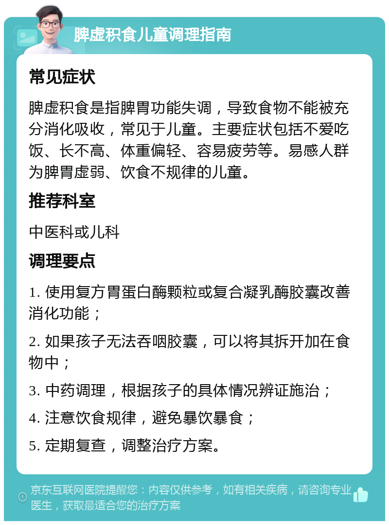 脾虚积食儿童调理指南 常见症状 脾虚积食是指脾胃功能失调，导致食物不能被充分消化吸收，常见于儿童。主要症状包括不爱吃饭、长不高、体重偏轻、容易疲劳等。易感人群为脾胃虚弱、饮食不规律的儿童。 推荐科室 中医科或儿科 调理要点 1. 使用复方胃蛋白酶颗粒或复合凝乳酶胶囊改善消化功能； 2. 如果孩子无法吞咽胶囊，可以将其拆开加在食物中； 3. 中药调理，根据孩子的具体情况辨证施治； 4. 注意饮食规律，避免暴饮暴食； 5. 定期复查，调整治疗方案。