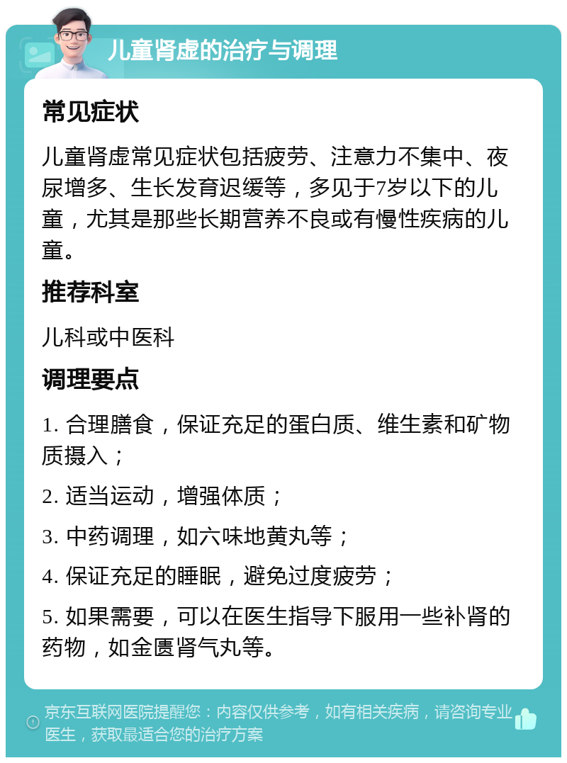 儿童肾虚的治疗与调理 常见症状 儿童肾虚常见症状包括疲劳、注意力不集中、夜尿增多、生长发育迟缓等，多见于7岁以下的儿童，尤其是那些长期营养不良或有慢性疾病的儿童。 推荐科室 儿科或中医科 调理要点 1. 合理膳食，保证充足的蛋白质、维生素和矿物质摄入； 2. 适当运动，增强体质； 3. 中药调理，如六味地黄丸等； 4. 保证充足的睡眠，避免过度疲劳； 5. 如果需要，可以在医生指导下服用一些补肾的药物，如金匮肾气丸等。