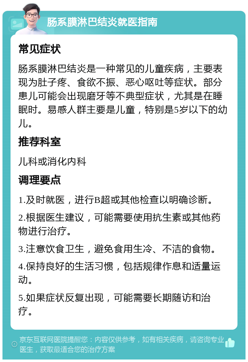 肠系膜淋巴结炎就医指南 常见症状 肠系膜淋巴结炎是一种常见的儿童疾病，主要表现为肚子疼、食欲不振、恶心呕吐等症状。部分患儿可能会出现磨牙等不典型症状，尤其是在睡眠时。易感人群主要是儿童，特别是5岁以下的幼儿。 推荐科室 儿科或消化内科 调理要点 1.及时就医，进行B超或其他检查以明确诊断。 2.根据医生建议，可能需要使用抗生素或其他药物进行治疗。 3.注意饮食卫生，避免食用生冷、不洁的食物。 4.保持良好的生活习惯，包括规律作息和适量运动。 5.如果症状反复出现，可能需要长期随访和治疗。