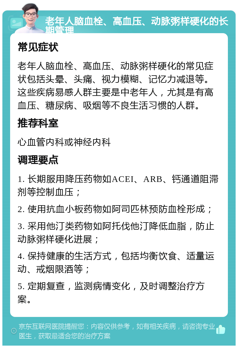 老年人脑血栓、高血压、动脉粥样硬化的长期管理 常见症状 老年人脑血栓、高血压、动脉粥样硬化的常见症状包括头晕、头痛、视力模糊、记忆力减退等。这些疾病易感人群主要是中老年人，尤其是有高血压、糖尿病、吸烟等不良生活习惯的人群。 推荐科室 心血管内科或神经内科 调理要点 1. 长期服用降压药物如ACEI、ARB、钙通道阻滞剂等控制血压； 2. 使用抗血小板药物如阿司匹林预防血栓形成； 3. 采用他汀类药物如阿托伐他汀降低血脂，防止动脉粥样硬化进展； 4. 保持健康的生活方式，包括均衡饮食、适量运动、戒烟限酒等； 5. 定期复查，监测病情变化，及时调整治疗方案。