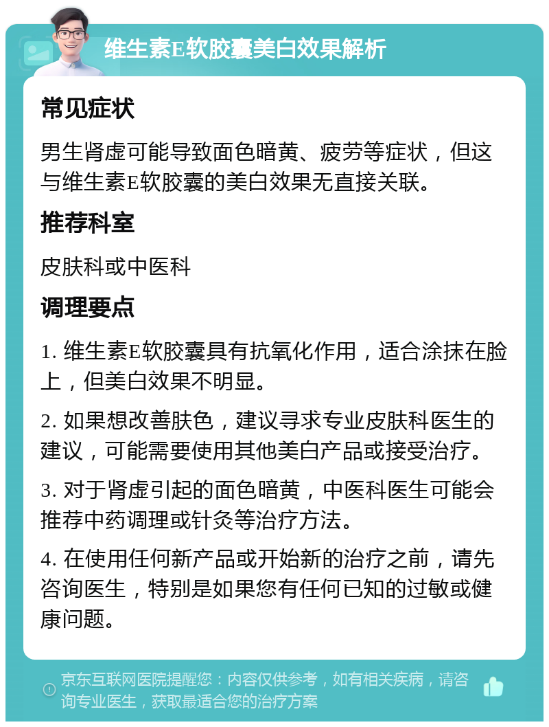 维生素E软胶囊美白效果解析 常见症状 男生肾虚可能导致面色暗黄、疲劳等症状，但这与维生素E软胶囊的美白效果无直接关联。 推荐科室 皮肤科或中医科 调理要点 1. 维生素E软胶囊具有抗氧化作用，适合涂抹在脸上，但美白效果不明显。 2. 如果想改善肤色，建议寻求专业皮肤科医生的建议，可能需要使用其他美白产品或接受治疗。 3. 对于肾虚引起的面色暗黄，中医科医生可能会推荐中药调理或针灸等治疗方法。 4. 在使用任何新产品或开始新的治疗之前，请先咨询医生，特别是如果您有任何已知的过敏或健康问题。