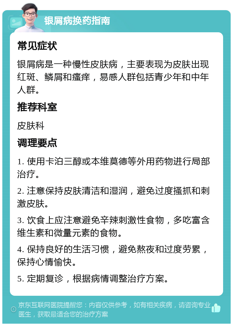 银屑病换药指南 常见症状 银屑病是一种慢性皮肤病，主要表现为皮肤出现红斑、鳞屑和瘙痒，易感人群包括青少年和中年人群。 推荐科室 皮肤科 调理要点 1. 使用卡泊三醇或本维莫德等外用药物进行局部治疗。 2. 注意保持皮肤清洁和湿润，避免过度搔抓和刺激皮肤。 3. 饮食上应注意避免辛辣刺激性食物，多吃富含维生素和微量元素的食物。 4. 保持良好的生活习惯，避免熬夜和过度劳累，保持心情愉快。 5. 定期复诊，根据病情调整治疗方案。