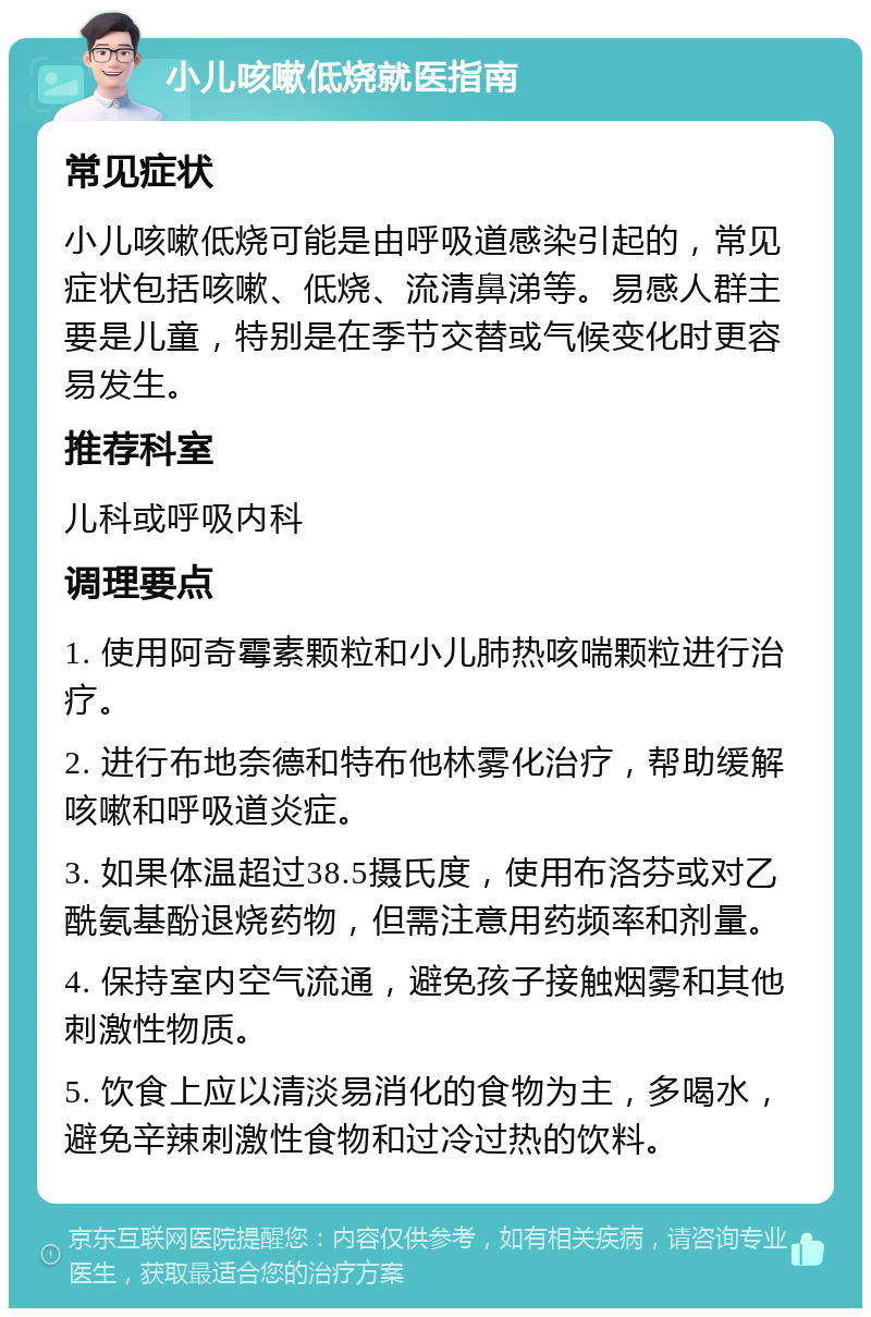 小儿咳嗽低烧就医指南 常见症状 小儿咳嗽低烧可能是由呼吸道感染引起的，常见症状包括咳嗽、低烧、流清鼻涕等。易感人群主要是儿童，特别是在季节交替或气候变化时更容易发生。 推荐科室 儿科或呼吸内科 调理要点 1. 使用阿奇霉素颗粒和小儿肺热咳喘颗粒进行治疗。 2. 进行布地奈德和特布他林雾化治疗，帮助缓解咳嗽和呼吸道炎症。 3. 如果体温超过38.5摄氏度，使用布洛芬或对乙酰氨基酚退烧药物，但需注意用药频率和剂量。 4. 保持室内空气流通，避免孩子接触烟雾和其他刺激性物质。 5. 饮食上应以清淡易消化的食物为主，多喝水，避免辛辣刺激性食物和过冷过热的饮料。