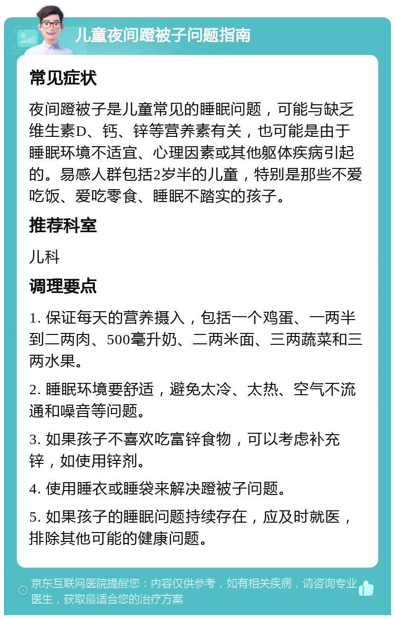 儿童夜间蹬被子问题指南 常见症状 夜间蹬被子是儿童常见的睡眠问题，可能与缺乏维生素D、钙、锌等营养素有关，也可能是由于睡眠环境不适宜、心理因素或其他躯体疾病引起的。易感人群包括2岁半的儿童，特别是那些不爱吃饭、爱吃零食、睡眠不踏实的孩子。 推荐科室 儿科 调理要点 1. 保证每天的营养摄入，包括一个鸡蛋、一两半到二两肉、500毫升奶、二两米面、三两蔬菜和三两水果。 2. 睡眠环境要舒适，避免太冷、太热、空气不流通和噪音等问题。 3. 如果孩子不喜欢吃富锌食物，可以考虑补充锌，如使用锌剂。 4. 使用睡衣或睡袋来解决蹬被子问题。 5. 如果孩子的睡眠问题持续存在，应及时就医，排除其他可能的健康问题。