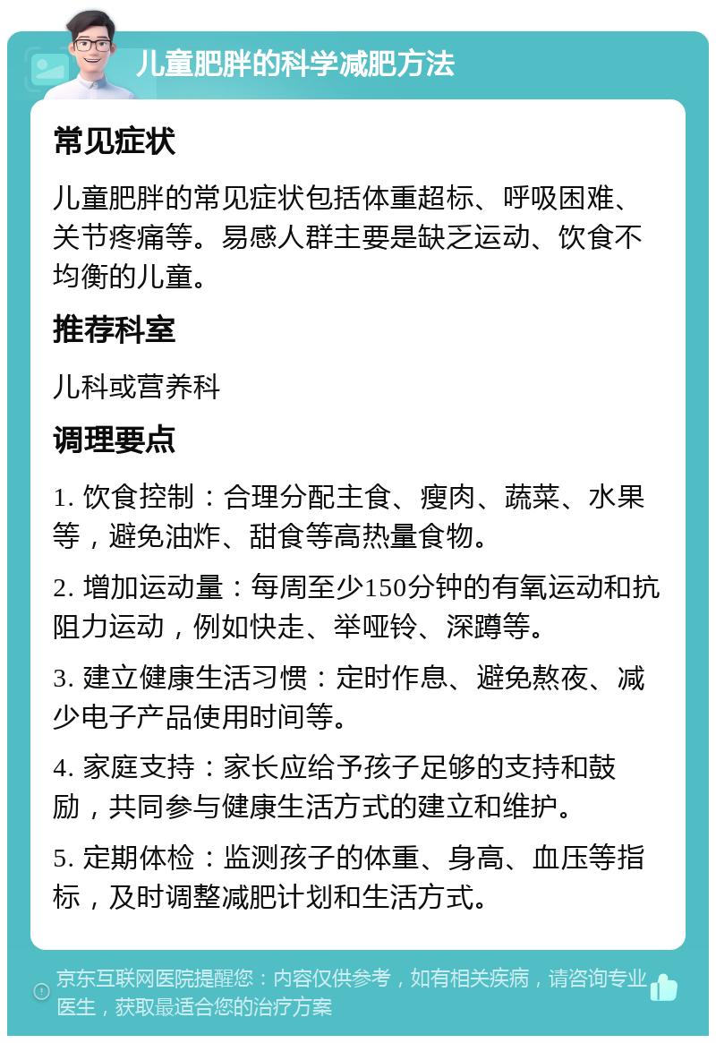 儿童肥胖的科学减肥方法 常见症状 儿童肥胖的常见症状包括体重超标、呼吸困难、关节疼痛等。易感人群主要是缺乏运动、饮食不均衡的儿童。 推荐科室 儿科或营养科 调理要点 1. 饮食控制：合理分配主食、瘦肉、蔬菜、水果等，避免油炸、甜食等高热量食物。 2. 增加运动量：每周至少150分钟的有氧运动和抗阻力运动，例如快走、举哑铃、深蹲等。 3. 建立健康生活习惯：定时作息、避免熬夜、减少电子产品使用时间等。 4. 家庭支持：家长应给予孩子足够的支持和鼓励，共同参与健康生活方式的建立和维护。 5. 定期体检：监测孩子的体重、身高、血压等指标，及时调整减肥计划和生活方式。