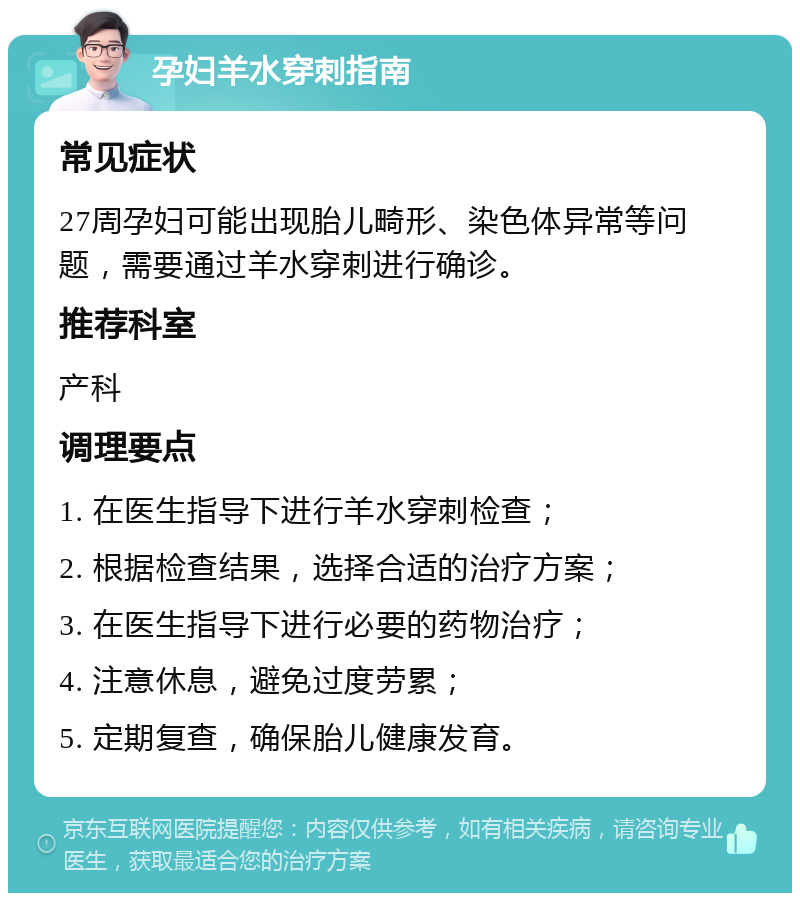 孕妇羊水穿刺指南 常见症状 27周孕妇可能出现胎儿畸形、染色体异常等问题，需要通过羊水穿刺进行确诊。 推荐科室 产科 调理要点 1. 在医生指导下进行羊水穿刺检查； 2. 根据检查结果，选择合适的治疗方案； 3. 在医生指导下进行必要的药物治疗； 4. 注意休息，避免过度劳累； 5. 定期复查，确保胎儿健康发育。