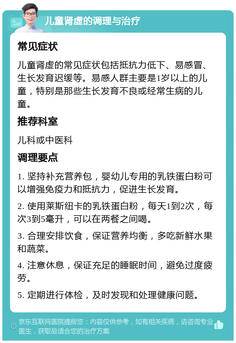 儿童肾虚的调理与治疗 常见症状 儿童肾虚的常见症状包括抵抗力低下、易感冒、生长发育迟缓等。易感人群主要是1岁以上的儿童，特别是那些生长发育不良或经常生病的儿童。 推荐科室 儿科或中医科 调理要点 1. 坚持补充营养包，婴幼儿专用的乳铁蛋白粉可以增强免疫力和抵抗力，促进生长发育。 2. 使用莱斯纽卡的乳铁蛋白粉，每天1到2次，每次3到5毫升，可以在两餐之间喝。 3. 合理安排饮食，保证营养均衡，多吃新鲜水果和蔬菜。 4. 注意休息，保证充足的睡眠时间，避免过度疲劳。 5. 定期进行体检，及时发现和处理健康问题。