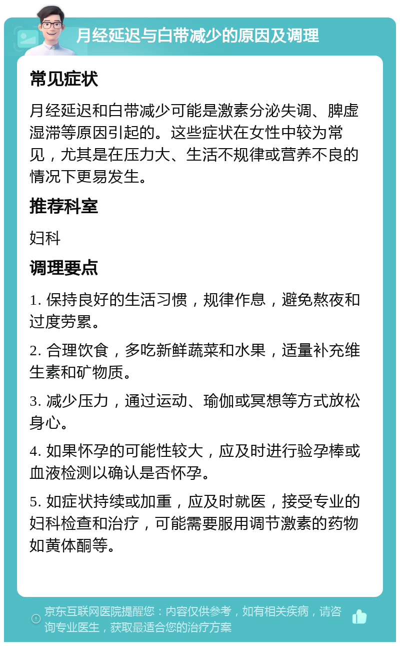 月经延迟与白带减少的原因及调理 常见症状 月经延迟和白带减少可能是激素分泌失调、脾虚湿滞等原因引起的。这些症状在女性中较为常见，尤其是在压力大、生活不规律或营养不良的情况下更易发生。 推荐科室 妇科 调理要点 1. 保持良好的生活习惯，规律作息，避免熬夜和过度劳累。 2. 合理饮食，多吃新鲜蔬菜和水果，适量补充维生素和矿物质。 3. 减少压力，通过运动、瑜伽或冥想等方式放松身心。 4. 如果怀孕的可能性较大，应及时进行验孕棒或血液检测以确认是否怀孕。 5. 如症状持续或加重，应及时就医，接受专业的妇科检查和治疗，可能需要服用调节激素的药物如黄体酮等。