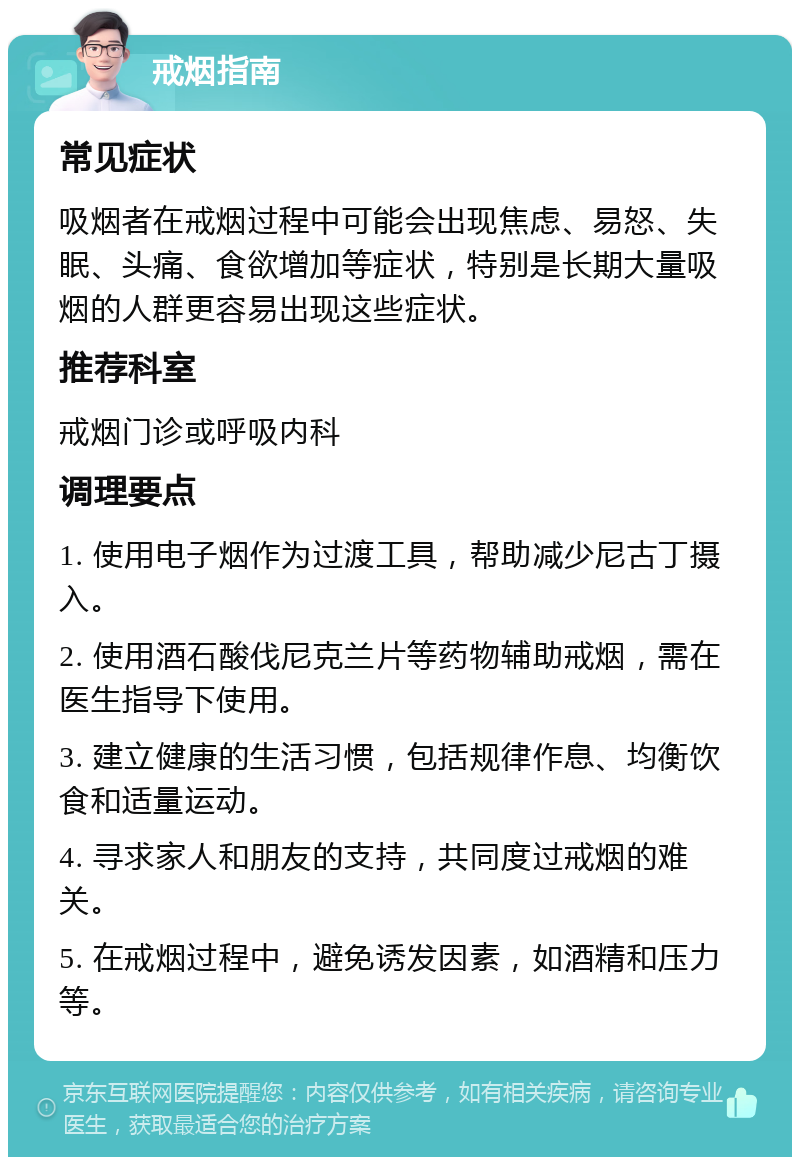 戒烟指南 常见症状 吸烟者在戒烟过程中可能会出现焦虑、易怒、失眠、头痛、食欲增加等症状，特别是长期大量吸烟的人群更容易出现这些症状。 推荐科室 戒烟门诊或呼吸内科 调理要点 1. 使用电子烟作为过渡工具，帮助减少尼古丁摄入。 2. 使用酒石酸伐尼克兰片等药物辅助戒烟，需在医生指导下使用。 3. 建立健康的生活习惯，包括规律作息、均衡饮食和适量运动。 4. 寻求家人和朋友的支持，共同度过戒烟的难关。 5. 在戒烟过程中，避免诱发因素，如酒精和压力等。