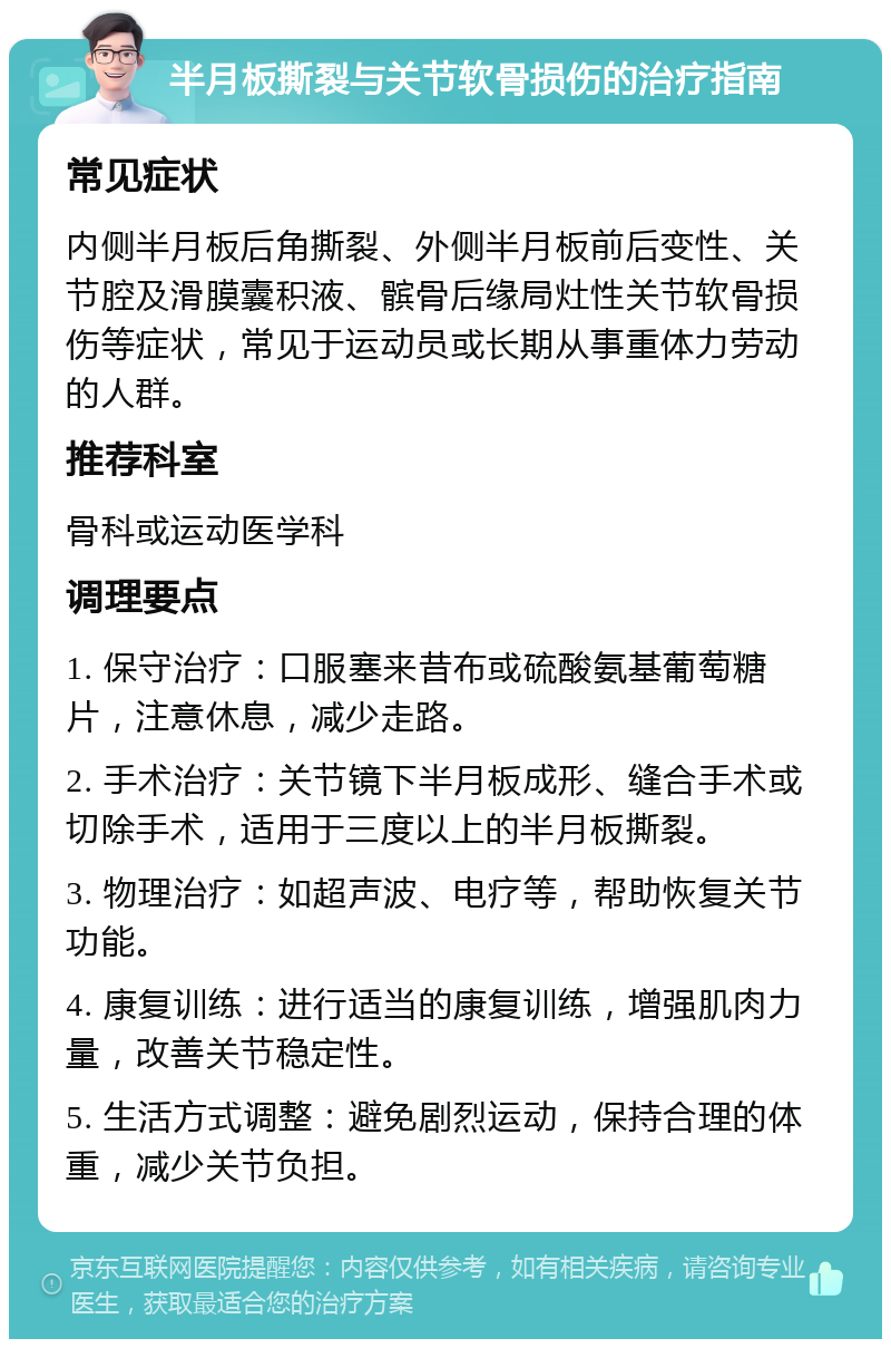 半月板撕裂与关节软骨损伤的治疗指南 常见症状 内侧半月板后角撕裂、外侧半月板前后变性、关节腔及滑膜囊积液、髌骨后缘局灶性关节软骨损伤等症状，常见于运动员或长期从事重体力劳动的人群。 推荐科室 骨科或运动医学科 调理要点 1. 保守治疗：口服塞来昔布或硫酸氨基葡萄糖片，注意休息，减少走路。 2. 手术治疗：关节镜下半月板成形、缝合手术或切除手术，适用于三度以上的半月板撕裂。 3. 物理治疗：如超声波、电疗等，帮助恢复关节功能。 4. 康复训练：进行适当的康复训练，增强肌肉力量，改善关节稳定性。 5. 生活方式调整：避免剧烈运动，保持合理的体重，减少关节负担。