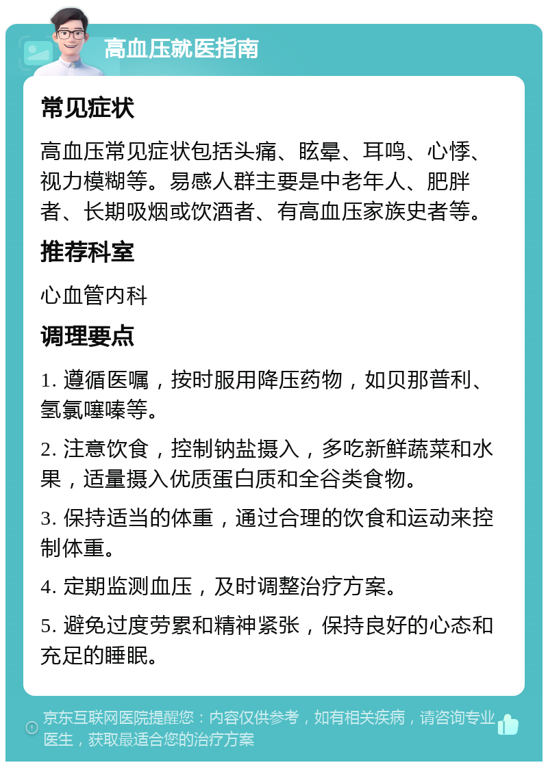 高血压就医指南 常见症状 高血压常见症状包括头痛、眩晕、耳鸣、心悸、视力模糊等。易感人群主要是中老年人、肥胖者、长期吸烟或饮酒者、有高血压家族史者等。 推荐科室 心血管内科 调理要点 1. 遵循医嘱，按时服用降压药物，如贝那普利、氢氯噻嗪等。 2. 注意饮食，控制钠盐摄入，多吃新鲜蔬菜和水果，适量摄入优质蛋白质和全谷类食物。 3. 保持适当的体重，通过合理的饮食和运动来控制体重。 4. 定期监测血压，及时调整治疗方案。 5. 避免过度劳累和精神紧张，保持良好的心态和充足的睡眠。