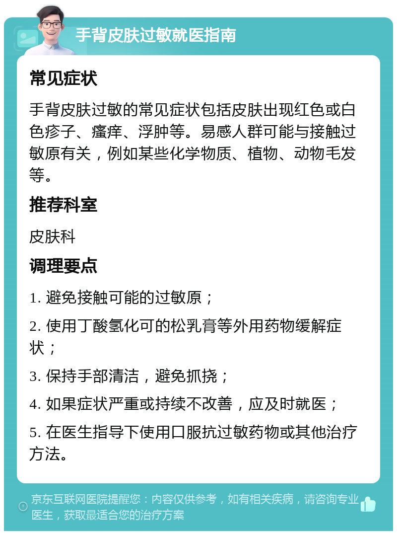 手背皮肤过敏就医指南 常见症状 手背皮肤过敏的常见症状包括皮肤出现红色或白色疹子、瘙痒、浮肿等。易感人群可能与接触过敏原有关，例如某些化学物质、植物、动物毛发等。 推荐科室 皮肤科 调理要点 1. 避免接触可能的过敏原； 2. 使用丁酸氢化可的松乳膏等外用药物缓解症状； 3. 保持手部清洁，避免抓挠； 4. 如果症状严重或持续不改善，应及时就医； 5. 在医生指导下使用口服抗过敏药物或其他治疗方法。