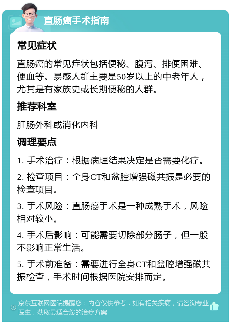 直肠癌手术指南 常见症状 直肠癌的常见症状包括便秘、腹泻、排便困难、便血等。易感人群主要是50岁以上的中老年人，尤其是有家族史或长期便秘的人群。 推荐科室 肛肠外科或消化内科 调理要点 1. 手术治疗：根据病理结果决定是否需要化疗。 2. 检查项目：全身CT和盆腔增强磁共振是必要的检查项目。 3. 手术风险：直肠癌手术是一种成熟手术，风险相对较小。 4. 手术后影响：可能需要切除部分肠子，但一般不影响正常生活。 5. 手术前准备：需要进行全身CT和盆腔增强磁共振检查，手术时间根据医院安排而定。