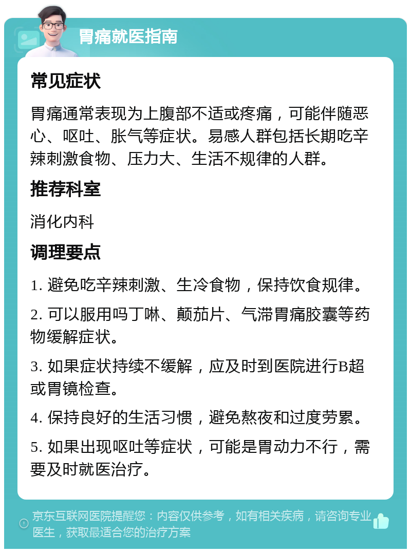 胃痛就医指南 常见症状 胃痛通常表现为上腹部不适或疼痛，可能伴随恶心、呕吐、胀气等症状。易感人群包括长期吃辛辣刺激食物、压力大、生活不规律的人群。 推荐科室 消化内科 调理要点 1. 避免吃辛辣刺激、生冷食物，保持饮食规律。 2. 可以服用吗丁啉、颠茄片、气滞胃痛胶囊等药物缓解症状。 3. 如果症状持续不缓解，应及时到医院进行B超或胃镜检查。 4. 保持良好的生活习惯，避免熬夜和过度劳累。 5. 如果出现呕吐等症状，可能是胃动力不行，需要及时就医治疗。