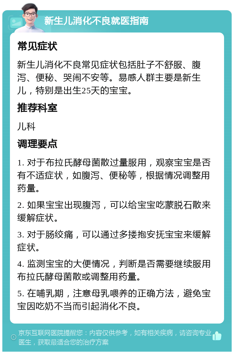 新生儿消化不良就医指南 常见症状 新生儿消化不良常见症状包括肚子不舒服、腹泻、便秘、哭闹不安等。易感人群主要是新生儿，特别是出生25天的宝宝。 推荐科室 儿科 调理要点 1. 对于布拉氏酵母菌散过量服用，观察宝宝是否有不适症状，如腹泻、便秘等，根据情况调整用药量。 2. 如果宝宝出现腹泻，可以给宝宝吃蒙脱石散来缓解症状。 3. 对于肠绞痛，可以通过多搂抱安抚宝宝来缓解症状。 4. 监测宝宝的大便情况，判断是否需要继续服用布拉氏酵母菌散或调整用药量。 5. 在哺乳期，注意母乳喂养的正确方法，避免宝宝因吃奶不当而引起消化不良。