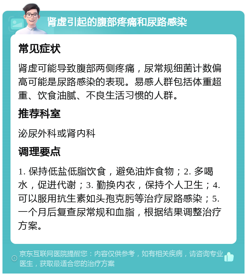 肾虚引起的腹部疼痛和尿路感染 常见症状 肾虚可能导致腹部两侧疼痛，尿常规细菌计数偏高可能是尿路感染的表现。易感人群包括体重超重、饮食油腻、不良生活习惯的人群。 推荐科室 泌尿外科或肾内科 调理要点 1. 保持低盐低脂饮食，避免油炸食物；2. 多喝水，促进代谢；3. 勤换内衣，保持个人卫生；4. 可以服用抗生素如头孢克肟等治疗尿路感染；5. 一个月后复查尿常规和血脂，根据结果调整治疗方案。