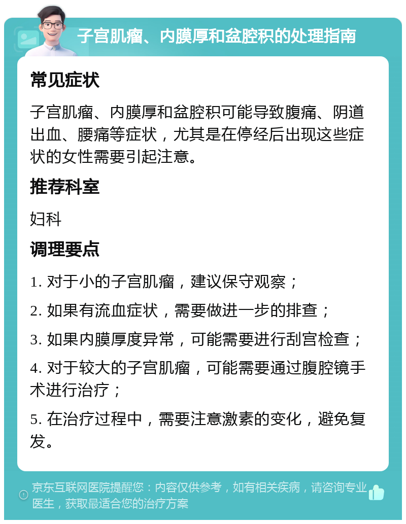 子宫肌瘤、内膜厚和盆腔积的处理指南 常见症状 子宫肌瘤、内膜厚和盆腔积可能导致腹痛、阴道出血、腰痛等症状，尤其是在停经后出现这些症状的女性需要引起注意。 推荐科室 妇科 调理要点 1. 对于小的子宫肌瘤，建议保守观察； 2. 如果有流血症状，需要做进一步的排查； 3. 如果内膜厚度异常，可能需要进行刮宫检查； 4. 对于较大的子宫肌瘤，可能需要通过腹腔镜手术进行治疗； 5. 在治疗过程中，需要注意激素的变化，避免复发。