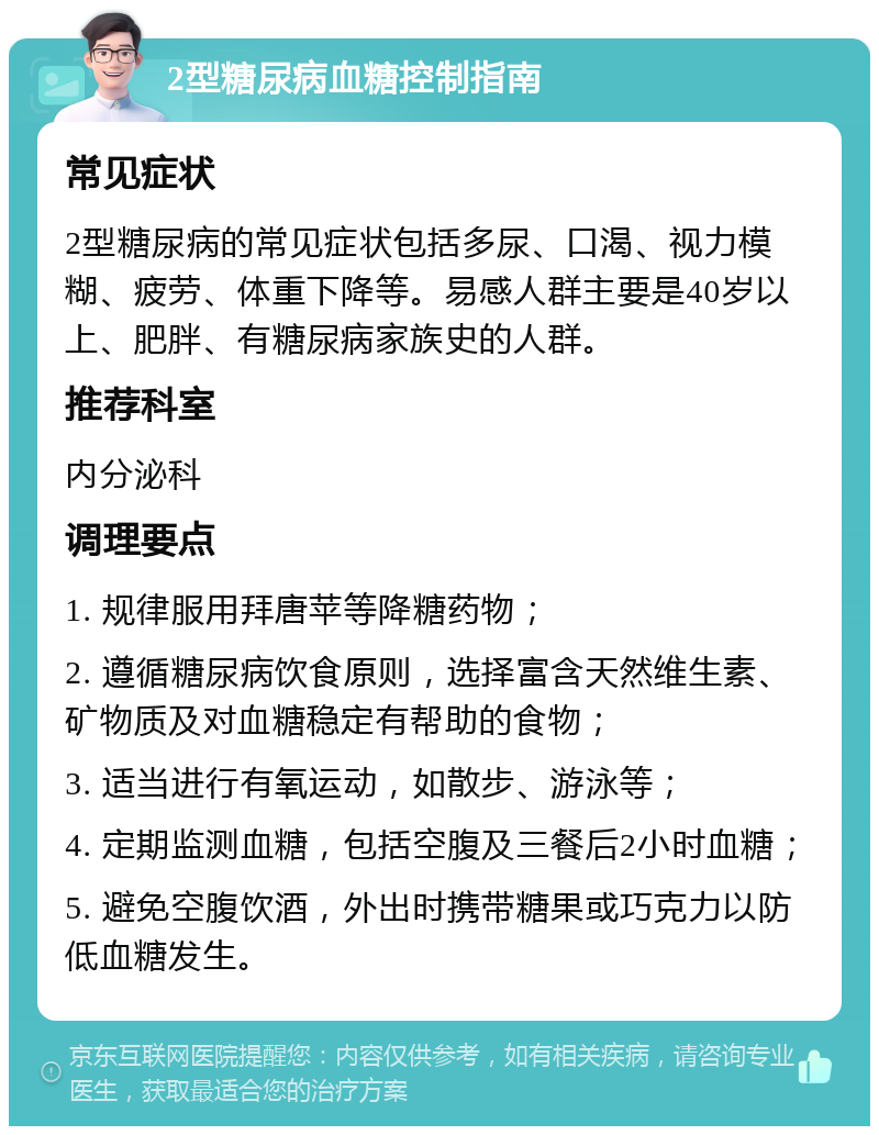 2型糖尿病血糖控制指南 常见症状 2型糖尿病的常见症状包括多尿、口渴、视力模糊、疲劳、体重下降等。易感人群主要是40岁以上、肥胖、有糖尿病家族史的人群。 推荐科室 内分泌科 调理要点 1. 规律服用拜唐苹等降糖药物； 2. 遵循糖尿病饮食原则，选择富含天然维生素、矿物质及对血糖稳定有帮助的食物； 3. 适当进行有氧运动，如散步、游泳等； 4. 定期监测血糖，包括空腹及三餐后2小时血糖； 5. 避免空腹饮酒，外出时携带糖果或巧克力以防低血糖发生。