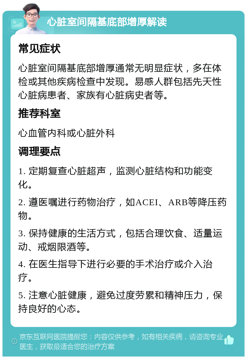 心脏室间隔基底部增厚解读 常见症状 心脏室间隔基底部增厚通常无明显症状，多在体检或其他疾病检查中发现。易感人群包括先天性心脏病患者、家族有心脏病史者等。 推荐科室 心血管内科或心脏外科 调理要点 1. 定期复查心脏超声，监测心脏结构和功能变化。 2. 遵医嘱进行药物治疗，如ACEI、ARB等降压药物。 3. 保持健康的生活方式，包括合理饮食、适量运动、戒烟限酒等。 4. 在医生指导下进行必要的手术治疗或介入治疗。 5. 注意心脏健康，避免过度劳累和精神压力，保持良好的心态。