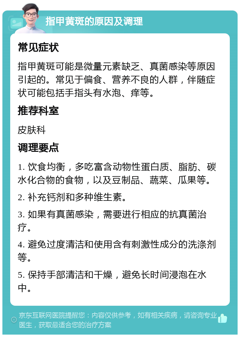 指甲黄斑的原因及调理 常见症状 指甲黄斑可能是微量元素缺乏、真菌感染等原因引起的。常见于偏食、营养不良的人群，伴随症状可能包括手指头有水泡、痒等。 推荐科室 皮肤科 调理要点 1. 饮食均衡，多吃富含动物性蛋白质、脂肪、碳水化合物的食物，以及豆制品、蔬菜、瓜果等。 2. 补充钙剂和多种维生素。 3. 如果有真菌感染，需要进行相应的抗真菌治疗。 4. 避免过度清洁和使用含有刺激性成分的洗涤剂等。 5. 保持手部清洁和干燥，避免长时间浸泡在水中。