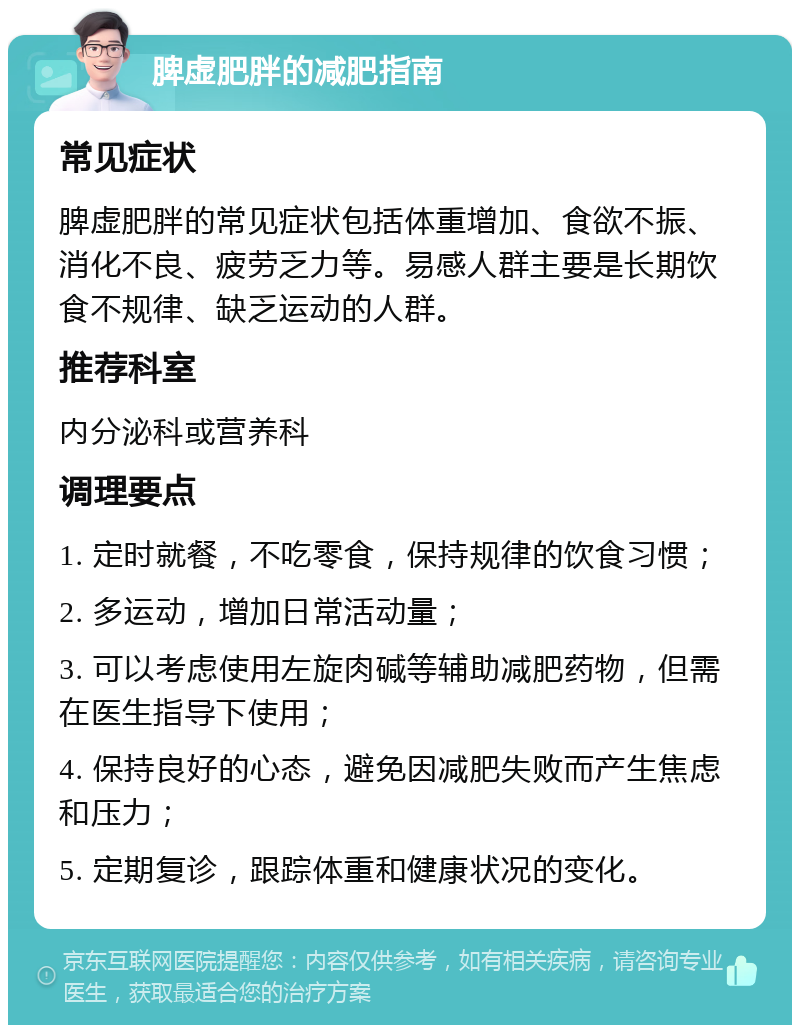 脾虚肥胖的减肥指南 常见症状 脾虚肥胖的常见症状包括体重增加、食欲不振、消化不良、疲劳乏力等。易感人群主要是长期饮食不规律、缺乏运动的人群。 推荐科室 内分泌科或营养科 调理要点 1. 定时就餐，不吃零食，保持规律的饮食习惯； 2. 多运动，增加日常活动量； 3. 可以考虑使用左旋肉碱等辅助减肥药物，但需在医生指导下使用； 4. 保持良好的心态，避免因减肥失败而产生焦虑和压力； 5. 定期复诊，跟踪体重和健康状况的变化。