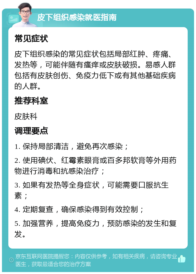 皮下组织感染就医指南 常见症状 皮下组织感染的常见症状包括局部红肿、疼痛、发热等，可能伴随有瘙痒或皮肤破损。易感人群包括有皮肤创伤、免疫力低下或有其他基础疾病的人群。 推荐科室 皮肤科 调理要点 1. 保持局部清洁，避免再次感染； 2. 使用碘伏、红霉素眼膏或百多邦软膏等外用药物进行消毒和抗感染治疗； 3. 如果有发热等全身症状，可能需要口服抗生素； 4. 定期复查，确保感染得到有效控制； 5. 加强营养，提高免疫力，预防感染的发生和复发。