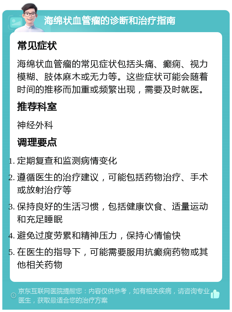 海绵状血管瘤的诊断和治疗指南 常见症状 海绵状血管瘤的常见症状包括头痛、癫痫、视力模糊、肢体麻木或无力等。这些症状可能会随着时间的推移而加重或频繁出现，需要及时就医。 推荐科室 神经外科 调理要点 定期复查和监测病情变化 遵循医生的治疗建议，可能包括药物治疗、手术或放射治疗等 保持良好的生活习惯，包括健康饮食、适量运动和充足睡眠 避免过度劳累和精神压力，保持心情愉快 在医生的指导下，可能需要服用抗癫痫药物或其他相关药物