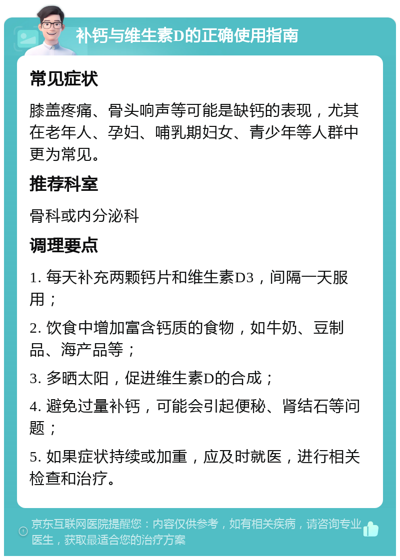 补钙与维生素D的正确使用指南 常见症状 膝盖疼痛、骨头响声等可能是缺钙的表现，尤其在老年人、孕妇、哺乳期妇女、青少年等人群中更为常见。 推荐科室 骨科或内分泌科 调理要点 1. 每天补充两颗钙片和维生素D3，间隔一天服用； 2. 饮食中增加富含钙质的食物，如牛奶、豆制品、海产品等； 3. 多晒太阳，促进维生素D的合成； 4. 避免过量补钙，可能会引起便秘、肾结石等问题； 5. 如果症状持续或加重，应及时就医，进行相关检查和治疗。