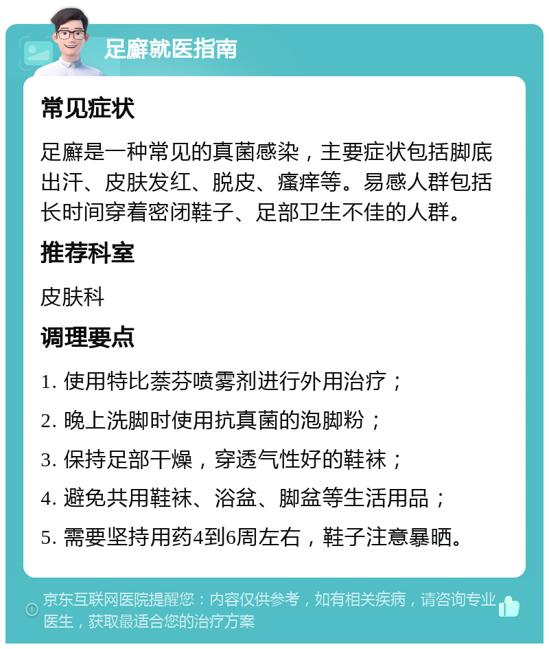 足廯就医指南 常见症状 足廯是一种常见的真菌感染，主要症状包括脚底出汗、皮肤发红、脱皮、瘙痒等。易感人群包括长时间穿着密闭鞋子、足部卫生不佳的人群。 推荐科室 皮肤科 调理要点 1. 使用特比萘芬喷雾剂进行外用治疗； 2. 晚上洗脚时使用抗真菌的泡脚粉； 3. 保持足部干燥，穿透气性好的鞋袜； 4. 避免共用鞋袜、浴盆、脚盆等生活用品； 5. 需要坚持用药4到6周左右，鞋子注意暴晒。