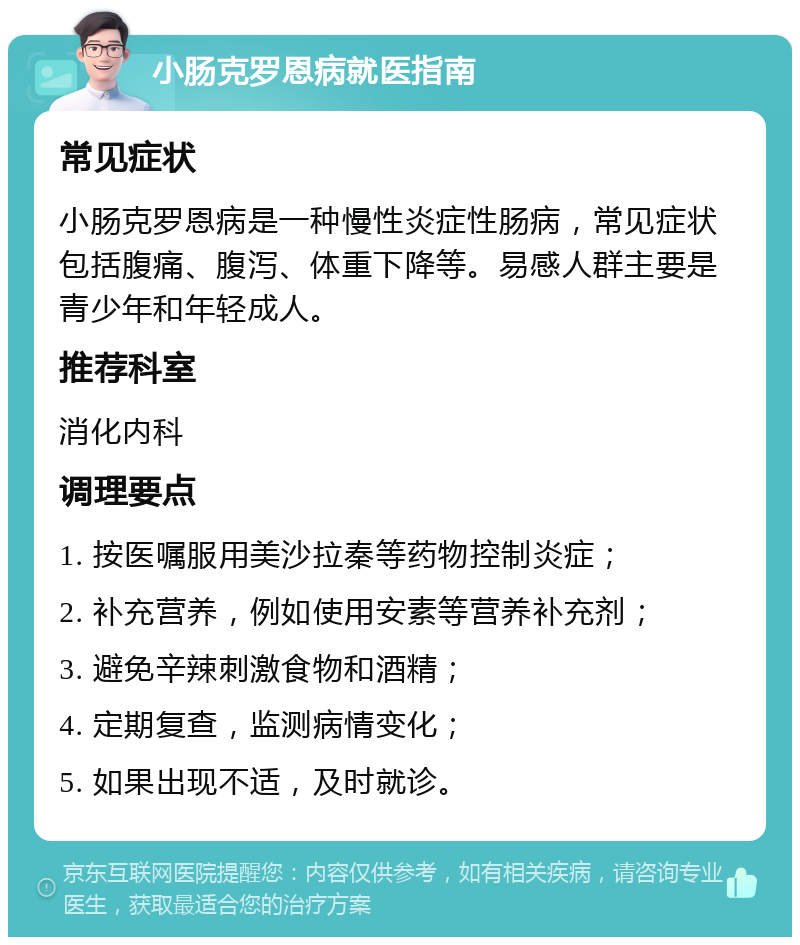 小肠克罗恩病就医指南 常见症状 小肠克罗恩病是一种慢性炎症性肠病，常见症状包括腹痛、腹泻、体重下降等。易感人群主要是青少年和年轻成人。 推荐科室 消化内科 调理要点 1. 按医嘱服用美沙拉秦等药物控制炎症； 2. 补充营养，例如使用安素等营养补充剂； 3. 避免辛辣刺激食物和酒精； 4. 定期复查，监测病情变化； 5. 如果出现不适，及时就诊。