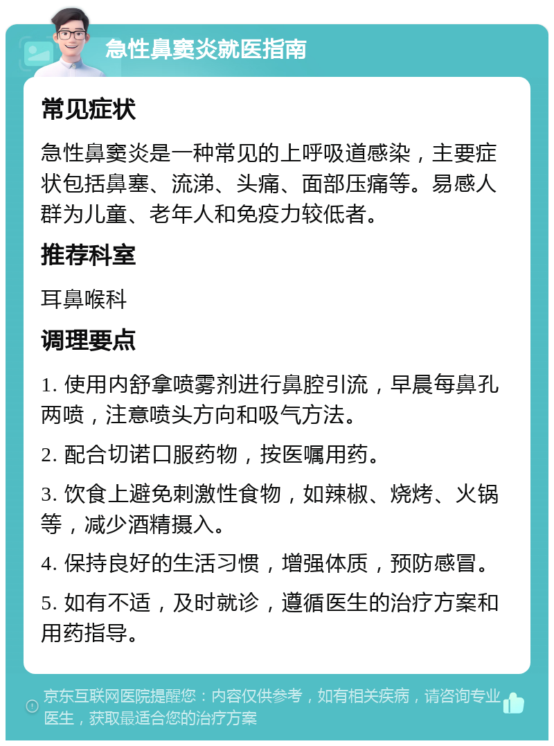 急性鼻窦炎就医指南 常见症状 急性鼻窦炎是一种常见的上呼吸道感染，主要症状包括鼻塞、流涕、头痛、面部压痛等。易感人群为儿童、老年人和免疫力较低者。 推荐科室 耳鼻喉科 调理要点 1. 使用内舒拿喷雾剂进行鼻腔引流，早晨每鼻孔两喷，注意喷头方向和吸气方法。 2. 配合切诺口服药物，按医嘱用药。 3. 饮食上避免刺激性食物，如辣椒、烧烤、火锅等，减少酒精摄入。 4. 保持良好的生活习惯，增强体质，预防感冒。 5. 如有不适，及时就诊，遵循医生的治疗方案和用药指导。