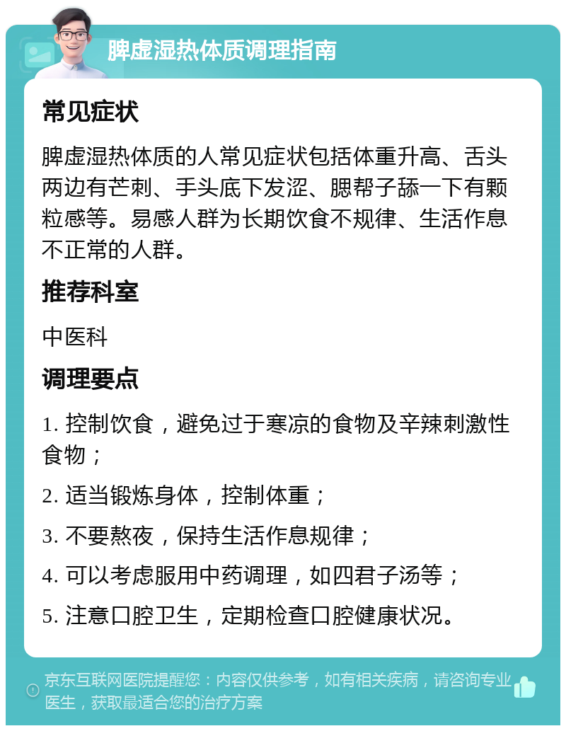 脾虚湿热体质调理指南 常见症状 脾虚湿热体质的人常见症状包括体重升高、舌头两边有芒刺、手头底下发涩、腮帮子舔一下有颗粒感等。易感人群为长期饮食不规律、生活作息不正常的人群。 推荐科室 中医科 调理要点 1. 控制饮食，避免过于寒凉的食物及辛辣刺激性食物； 2. 适当锻炼身体，控制体重； 3. 不要熬夜，保持生活作息规律； 4. 可以考虑服用中药调理，如四君子汤等； 5. 注意口腔卫生，定期检查口腔健康状况。