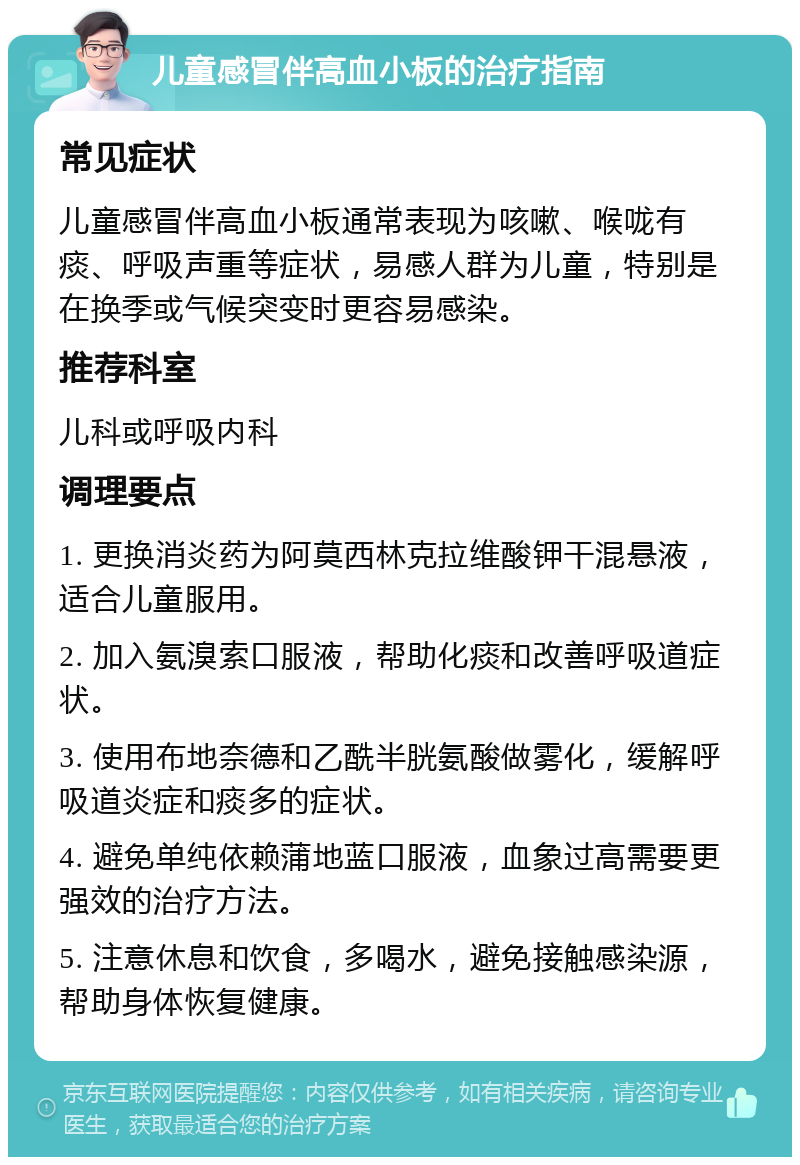 儿童感冒伴高血小板的治疗指南 常见症状 儿童感冒伴高血小板通常表现为咳嗽、喉咙有痰、呼吸声重等症状，易感人群为儿童，特别是在换季或气候突变时更容易感染。 推荐科室 儿科或呼吸内科 调理要点 1. 更换消炎药为阿莫西林克拉维酸钾干混悬液，适合儿童服用。 2. 加入氨溴索口服液，帮助化痰和改善呼吸道症状。 3. 使用布地奈德和乙酰半胱氨酸做雾化，缓解呼吸道炎症和痰多的症状。 4. 避免单纯依赖蒲地蓝口服液，血象过高需要更强效的治疗方法。 5. 注意休息和饮食，多喝水，避免接触感染源，帮助身体恢复健康。