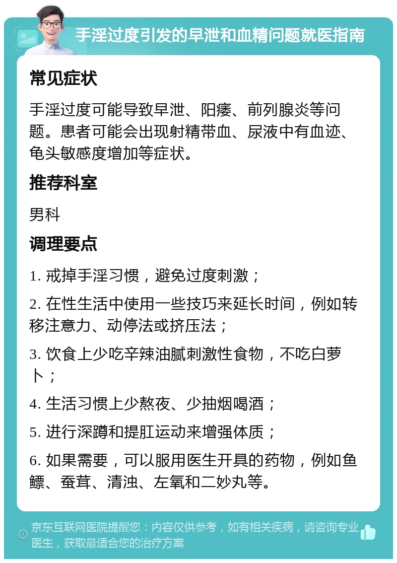 手淫过度引发的早泄和血精问题就医指南 常见症状 手淫过度可能导致早泄、阳痿、前列腺炎等问题。患者可能会出现射精带血、尿液中有血迹、龟头敏感度增加等症状。 推荐科室 男科 调理要点 1. 戒掉手淫习惯，避免过度刺激； 2. 在性生活中使用一些技巧来延长时间，例如转移注意力、动停法或挤压法； 3. 饮食上少吃辛辣油腻刺激性食物，不吃白萝卜； 4. 生活习惯上少熬夜、少抽烟喝酒； 5. 进行深蹲和提肛运动来增强体质； 6. 如果需要，可以服用医生开具的药物，例如鱼鳔、蚕茸、清浊、左氧和二妙丸等。