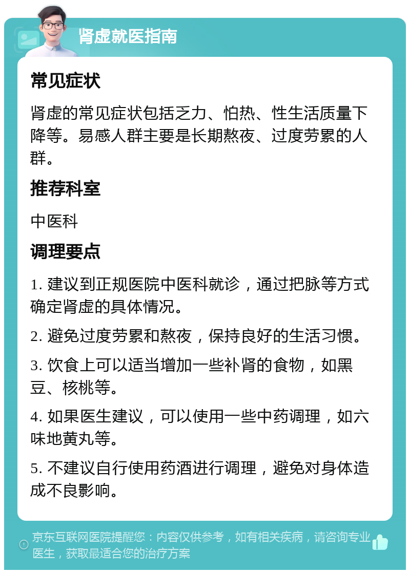 肾虚就医指南 常见症状 肾虚的常见症状包括乏力、怕热、性生活质量下降等。易感人群主要是长期熬夜、过度劳累的人群。 推荐科室 中医科 调理要点 1. 建议到正规医院中医科就诊，通过把脉等方式确定肾虚的具体情况。 2. 避免过度劳累和熬夜，保持良好的生活习惯。 3. 饮食上可以适当增加一些补肾的食物，如黑豆、核桃等。 4. 如果医生建议，可以使用一些中药调理，如六味地黄丸等。 5. 不建议自行使用药酒进行调理，避免对身体造成不良影响。